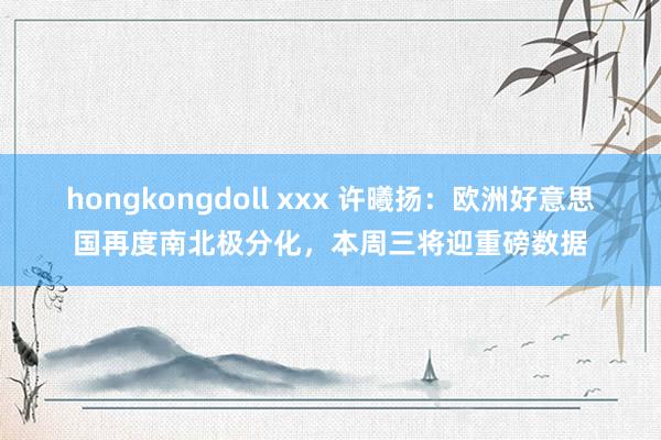 hongkongdoll xxx 许曦扬：欧洲好意思国再度南北极分化，本周三将迎重磅数据
