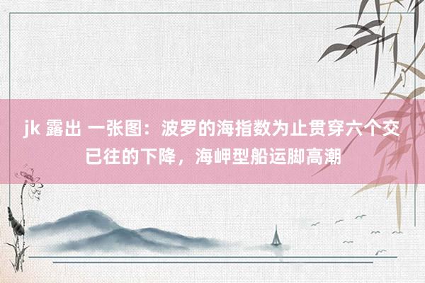 jk 露出 一张图：波罗的海指数为止贯穿六个交已往的下降，海岬型船运脚高潮