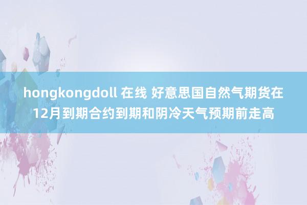 hongkongdoll 在线 好意思国自然气期货在12月到期合约到期和阴冷天气预期前走高