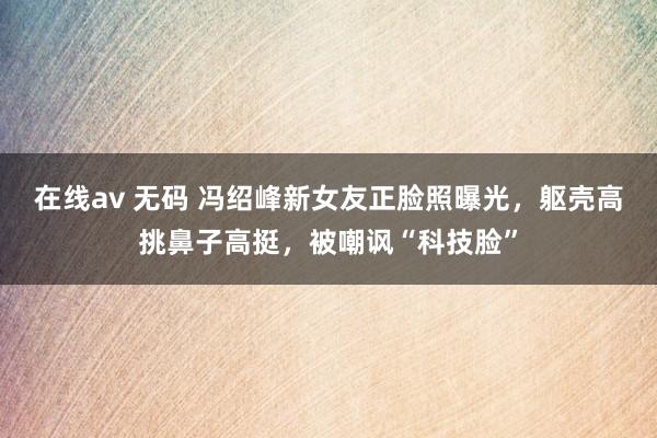 在线av 无码 冯绍峰新女友正脸照曝光，躯壳高挑鼻子高挺，被嘲讽“科技脸”