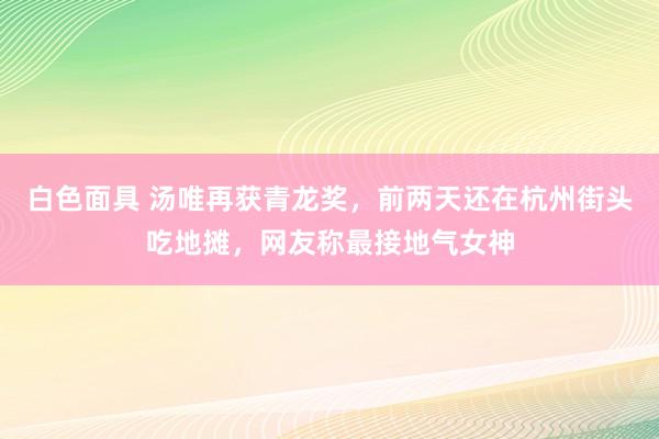白色面具 汤唯再获青龙奖，前两天还在杭州街头吃地摊，网友称最接地气女神