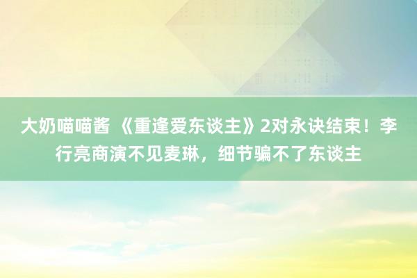 大奶喵喵酱 《重逢爱东谈主》2对永诀结束！李行亮商演不见麦琳，细节骗不了东谈主