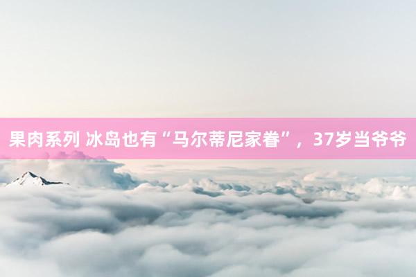 果肉系列 冰岛也有“马尔蒂尼家眷”，37岁当爷爷