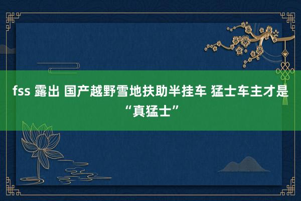 fss 露出 国产越野雪地扶助半挂车 猛士车主才是“真猛士”