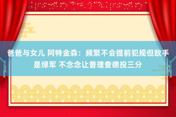 爸爸与女儿 阿特金森：频繁不会提前犯规但敌手是绿军 不念念让普理查德投三分