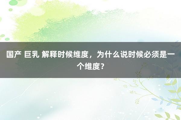 国产 巨乳 解释时候维度，为什么说时候必须是一个维度？