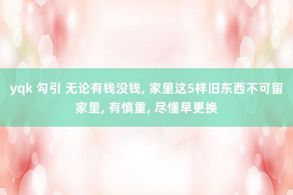 yqk 勾引 无论有钱没钱， 家里这5样旧东西不可留家里， 有慎重， 尽懂早更换