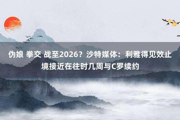 伪娘 拳交 战至2026？沙特媒体：利雅得见效止境接近在往时几周与C罗续约