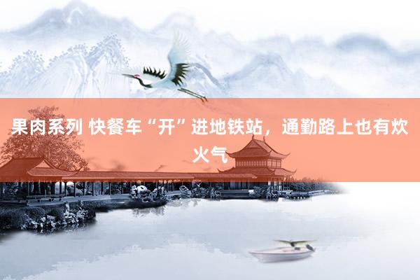 果肉系列 快餐车“开”进地铁站，通勤路上也有炊火气