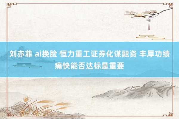 刘亦菲 ai换脸 恒力重工证券化谋融资 丰厚功绩痛快能否达标是重要