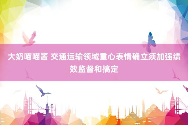 大奶喵喵酱 交通运输领域重心表情确立须加强绩效监督和搞定
