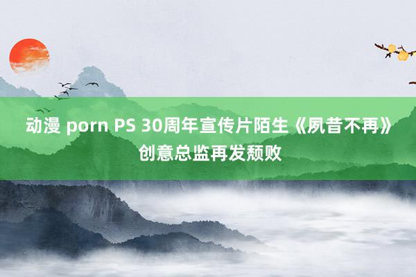 动漫 porn PS 30周年宣传片陌生《夙昔不再》 创意总监再发颓败