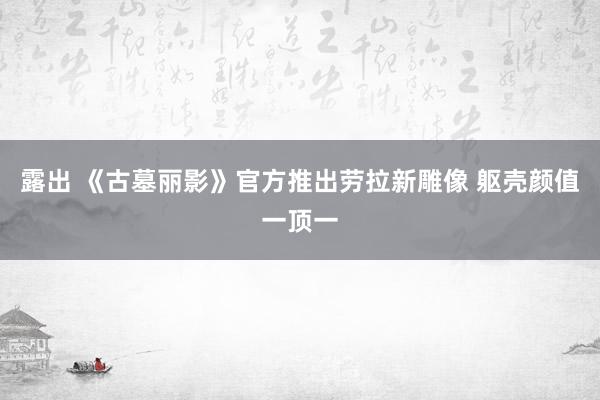 露出 《古墓丽影》官方推出劳拉新雕像 躯壳颜值一顶一