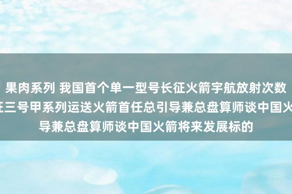 果肉系列 我国首个单一型号长征火箭宇航放射次数破裂100次! 长征三号甲系列运送火箭首任总引导兼总盘算师谈中国火箭将来发展标的