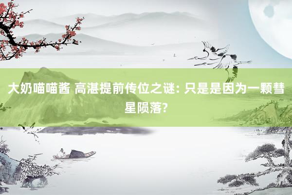 大奶喵喵酱 高湛提前传位之谜: 只是是因为一颗彗星陨落?