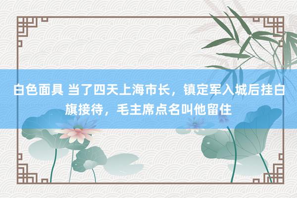 白色面具 当了四天上海市长，镇定军入城后挂白旗接待，毛主席点名叫他留住