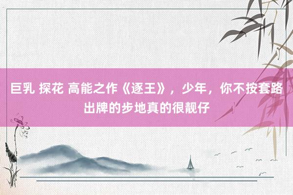 巨乳 探花 高能之作《逐王》，少年，你不按套路出牌的步地真的很靓仔
