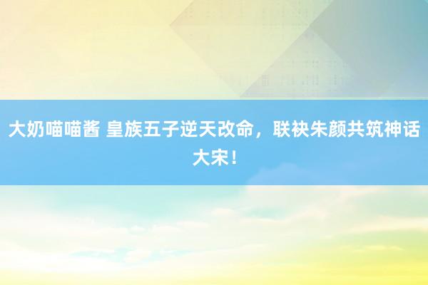 大奶喵喵酱 皇族五子逆天改命，联袂朱颜共筑神话大宋！