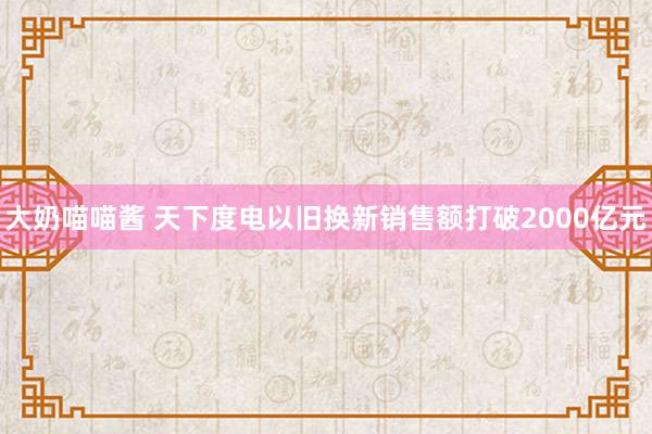 大奶喵喵酱 天下度电以旧换新销售额打破2000亿元