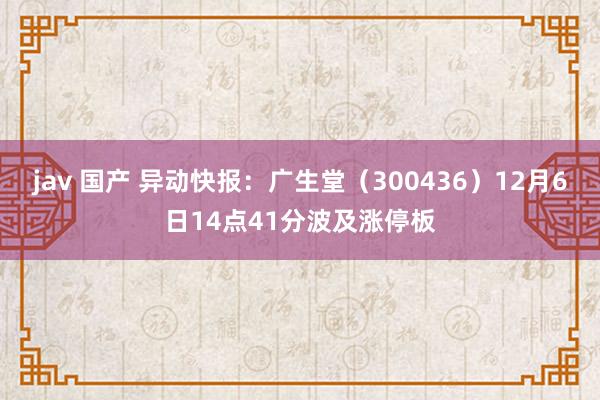 jav 国产 异动快报：广生堂（300436）12月6日14点41分波及涨停板