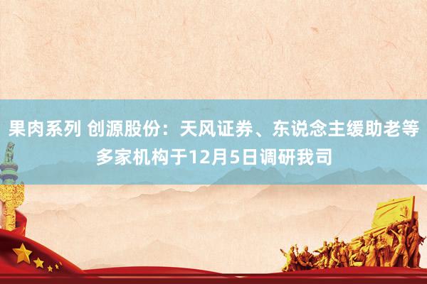 果肉系列 创源股份：天风证券、东说念主缓助老等多家机构于12月5日调研我司