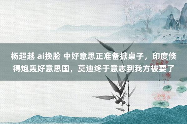杨超越 ai换脸 中好意思正准备掀桌子，印度倏得炮轰好意思国，莫迪终于意志到我方被耍了
