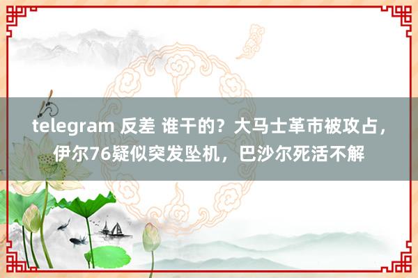 telegram 反差 谁干的？大马士革市被攻占，伊尔76疑似突发坠机，巴沙尔死活不解