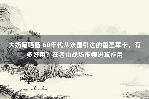 大奶喵喵酱 60年代从法国引进的重型军卡，有多好用？在老山战场推崇进攻作用