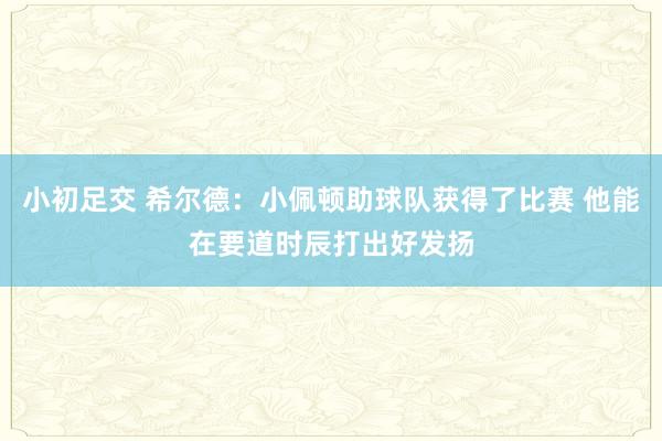 小初足交 希尔德：小佩顿助球队获得了比赛 他能在要道时辰打出好发扬