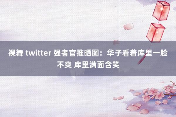 裸舞 twitter 强者官推晒图：华子看着库里一脸不爽 库里满面含笑