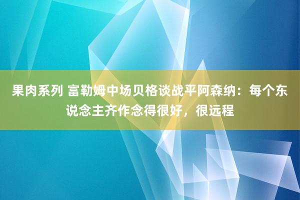 果肉系列 富勒姆中场贝格谈战平阿森纳：每个东说念主齐作念得很好，很远程
