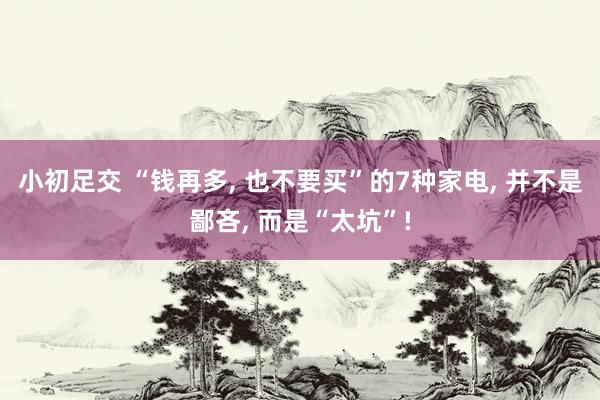 小初足交 “钱再多， 也不要买”的7种家电， 并不是鄙吝， 而是“太坑”!