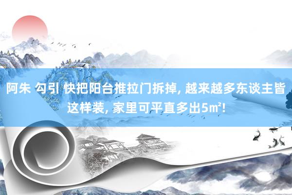 阿朱 勾引 快把阳台推拉门拆掉， 越来越多东谈主皆这样装， 家里可平直多出5㎡!