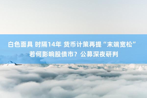 白色面具 时隔14年 货币计策再提“末端宽松” 若何影响股债市？公募深夜研判
