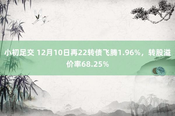 小初足交 12月10日再22转债飞腾1.96%，转股溢价率68.25%