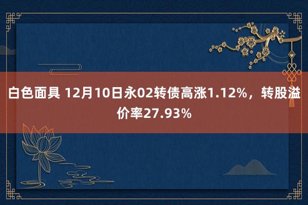 白色面具 12月10日永02转债高涨1.12%，转股溢价率27.93%