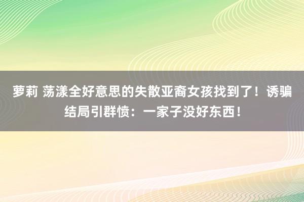 萝莉 荡漾全好意思的失散亚裔女孩找到了！诱骗结局引群愤：一家子没好东西！