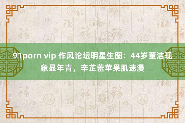 91porn vip 作风论坛明星生图：44岁董洁现象显年青，辛芷蕾苹果肌迷漫