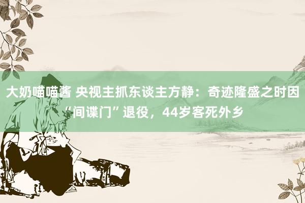 大奶喵喵酱 央视主抓东谈主方静：奇迹隆盛之时因“间谍门”退役，44岁客死外乡