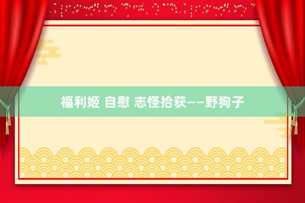 福利姬 自慰 志怪拾获——野狗子