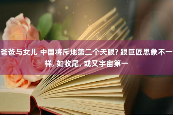 爸爸与女儿 中国将斥地第二个天眼? 跟巨匠思象不一样， 如收尾， 或又宇宙第一