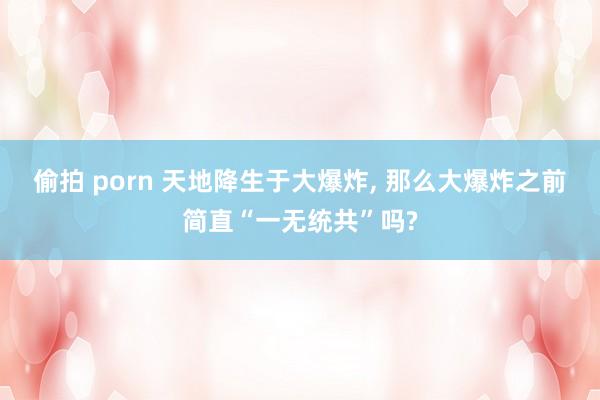 偷拍 porn 天地降生于大爆炸， 那么大爆炸之前简直“一无统共”吗?
