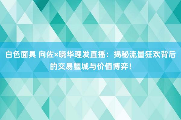 白色面具 向佐×晓华理发直播：揭秘流量狂欢背后的交易疆城与价值博弈！