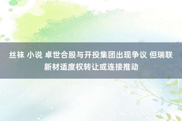 丝袜 小说 卓世合股与开投集团出现争议 但瑞联新材适度权转让或连接推动