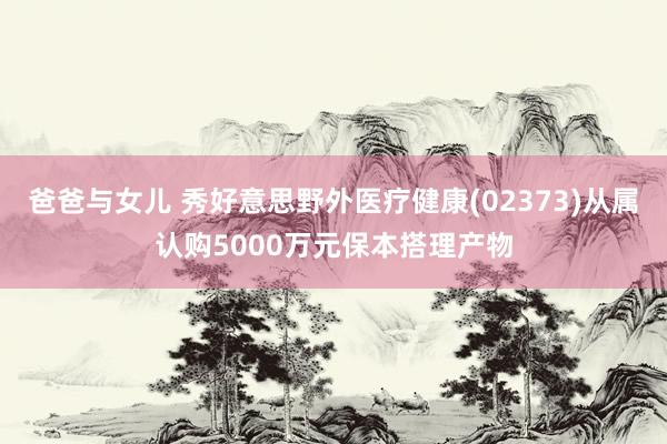 爸爸与女儿 秀好意思野外医疗健康(02373)从属认购5000万元保本搭理产物