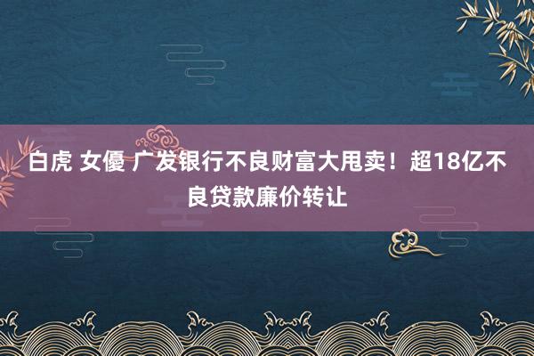 白虎 女優 广发银行不良财富大甩卖！超18亿不良贷款廉价转让