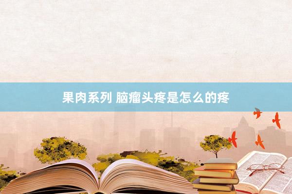 果肉系列 脑瘤头疼是怎么的疼