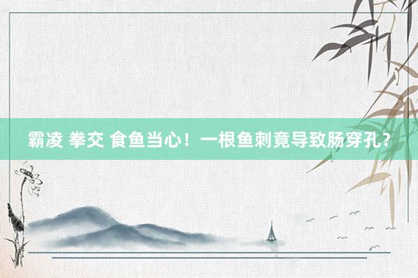 霸凌 拳交 食鱼当心！一根鱼刺竟导致肠穿孔？