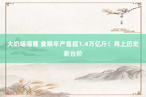 大奶喵喵酱 食粮年产首超1.4万亿斤！再上历史新台阶