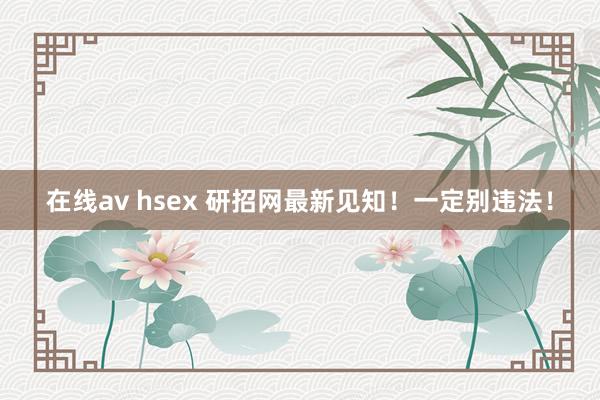 在线av hsex 研招网最新见知！一定别违法！